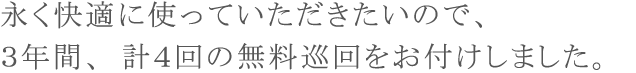 永く快適に使っていただきたいので、3年間、計4回の無料巡回をお付けしました。 永く快適に使っていただきたいので、3年間、計4回の無料巡回をお付けしました。